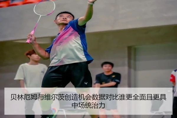贝林厄姆与维尔茨创造机会数据对比谁更全面且更具中场统治力